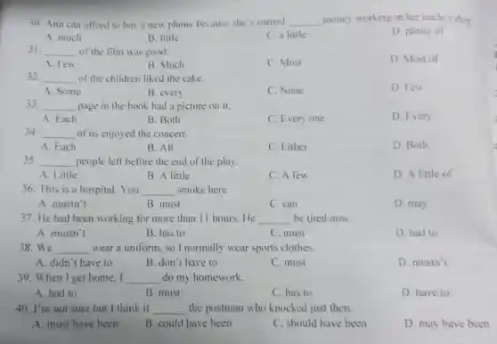 30. Ann can afford to buy a new phone because she's earned __ money working in her uncle's shop
D. plenty of
A. much
B. little
C. a little
31. __ of the film was good.
D. Most of
A. Few
B. Much
C. Most
32. __ of the children liked the cake.
D. Few
A. Some
B. every
C. None
33. __ page in the book had a picture on it.
A. Each
B. Both
C. Every one
D. Every
34. __ of us enjoyed the concert.
A. Each
B. All
C. Either
D. Both
35. __ people left before the end of the play.
A. Little
B. A little
C. A few
D. A little of
36. This is a hospital. You __ smoke here.
A. mustn't
B. must
C. can
D. may
37. He had been working for more than 11 hours.He __ be tired now.
A. mustn't
B. has to
C. must
D. had to
38.We __ wear a uniform.so I normally wear sports clothes.
A. didn't have to
B. don't have to
C. must
D. mustn't
39. When I get home.I __ do my homework.
A. had to
B. must
C. has to
D. have to
40. I'm not sure but I think it __ the postman who knocked just then.
A. must have been
B. could have been
C. should have been
D. may have been
3