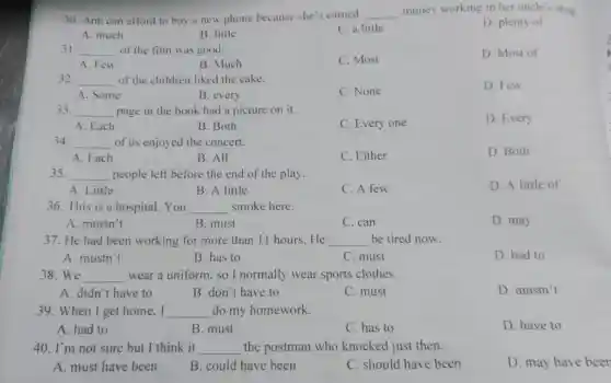 30. Ann can afford to buy a new phone because she's earned __ money working in her uncle's shop
D. plenty of
A. much
B. little
C. a little
31. __ of the film was good.
C. Most
D. Most of
A. Few
B. Much
32. __ of the children liked the cake.
D. Few
A. Some
B. every
C. None
33. __ page in the book had a picture on it.
D. Every
A. Each
B. Both
C. Every one
34. __ of us enjoyed the concert.
D. Both
A. Each
B. All
C. Either
35. __ people left before the end of the play.
D. A little of
A. Little
B. A little
C. A few
36. This is a hospital.You __ smoke here.
A. mustn't
B. must
C. can
D. may
37. He had been working for more than 11 hours.He __ be tired now.
A. mustn't
B. has to
C. must
D. had to
38.We __ wear a uniform.so I normally wear sports clothes.
A. didn't have to
B. don't have to
C. must
D. mustn't
39. When I get home.I __ do my homework.
A. had to
B. must
C. has to
D. have to
40. I'm not sure but I think it __ the postman who knocked just then.
A. must have been
B. could have been
C. should have been
D. may have beer
3