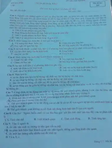 (30 cau trac nghiệm)
Ma hoc phàn
Lóp
- Số tin chi (hoà dvht)
(Thi sinh khong dirue sir dung tal liew
Ho, tên thi sinh: __ Ma sinh viên __
Câu 1: Nghiên ciru những người có tuổi và sống lâu cho thấy, su giam bon dân các trách nhiệm
thường nhiệm đó đã thu hep và làm rói loan nhân cách. Nguye lai, mbi liện
xuyên với cuộc sống xung quanh lai duy tri nhân cách cho đến lúc chết. Những
khong tham gia hoat động nghề nghiệp, hoạt động xa hoi se dân đến su biến chu trise
nhân cách của họ - nhân cách bắt đầu bị phá huy. Diều này dần đến các bệnh tim mach. Moi liên he tubo
dưới đây thể hiện trong trường hợp trên?
A. Tâm li là sản phẩm của giao tiếp
B. Hoạt động là điều kiện để thực hiện moi quan hệ giao tiếp.
C. Tâm li là sàn phẩm của hoạt động.
D. Tám li là sản phẩm của hoạt động và giao.tiếp.
Câu 2: Hiện tượng nào dưới đây là một quá trinh tâm lý?
B. Châm chú ghi chép bai
A. Vui mừng khi được điểm cao
C. Suy nghĩ khi giải bài tập
D, Hồi hộp trước khi vào phòng thi
Câu 3: Sự hình thành và phát triển tâm li về phương diện loài gần với sự phát triển của động vat ve:
A. câu tạo chức nǎng của hệ thần kinh.
B. trong lượng.
C. cấu trúc cơ thể.
D. Cả a, b và C.
Câu 4: Hiện tượng nào dưới đây là một thuộc tính tâm lý?
B. Suy nghĩ khi làm bài x
A. Chǎm chủ ghi chép
C. Chǎm chi học tập.
D. Hỏi hộp trước giờ báo két quà thi
Câu 5: Sự này sinh tâm li về phương diện loài gắn với:
B. sinh vật có hệ thần kinh mẫu (hach)
A. sinh vật chưa có hệ thần kinh.
D. sinh vật có hệ thần kinh ông.
C. sinh vật có hệ thần kinh lưới.
Câu 6: Phản ánh là:
A. sự tác động qua lại của hệ thống vật chất này lên hệ thống vật chất kháC.
B. sự sao chup hệ thống vật chất này lên hệ thông vật chất kháC.
C. dấu vét của hệ thống vật chất này để lại trên hệ thống vật chất kháC.
D. sự tác động qua lại giữa hệ thống vật chất này với hệ thống vật chất khác và để lại dấu vét ở cả hai
hệ thống đó.
tác động của một sự vật trong thế giới khách quan, nhưng ở các chu the khác nh:
cho ta những hình ảnh tâm li với mức độ và sắc thái khác nhau. Điều này chứng to:
A. Hinh ánh tâm lí không phài là kết qua của quá trình phàn ánh thế giới khách quan.
B. Phàn ánh tâm li mang tinh chủ thể.
C. Thế giới khách quan và sự tác động của nó chi là cái cơ để con người tự tạo cho minh một hình ả
tâm li bắt kì nào đó.
D. Thế giới khách quan không quyết định nội dung hình ảnh tâm lí của con người.
Câu 8: Câu thơ " Người buồn cánh có vui đâu bao giờ"nói lên tinh chất nào sau đây của sự phản ảnh
lý?
Tinh chú thé.
B. Tinh khách quan.
C. Tính sinh động.
D. Tinh sang tạo.
Câu 9: Tâm lí người là:
A. do nào sản sinh ra, turong tự như gan tiết ra mật.
AB. sự phản ánh hiện thực khách quan vào nào người, thông qua lang kinh chù quan.
C. do một lực lượng siêu nhiên nào đó sinh ra
D. Cá
Trang 1/3 Mã đề