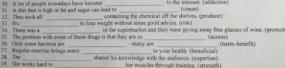 30. A lot of people nowadays have become __ to the internet (addiction)
31. A diet that is high in fat and sugar can lead to __ . (obese)
32. They took all __ containing the chemical off the shelves. (produce)
__ to lose weight without some good advice. (risk)
34. There was a __ in the supermarket and they were giving away free glasses of wine (promot
35. The problem with some of these drugs is that they are so __ . (access)
36. Only some bacteria are __ many are __ (harm-benefit)
37. Regular exercise brings many __ to your health (beneficial)
__ shared his knowledge with the audience (expertise)
39. She works hard to __ her muscles through training.(strength)