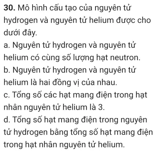 30. Mô hình cấu tạo của nguyên tử
hydrogen và nguyên tử helium được cho
dưới đây.
a.. Nguyên tử hydrogen và nguyên tử
helium có cùng số lượng I hat neutron.
b . Nguyên tử hydrogen | và nguyên tử
helium là hai đồng vi của nhau.
c. Tổng số các hạt mang điện trong hạt
nhân nguyên tử helium là 3.
d. Tổng số hạt mang điện trong nguyên
tử hydrogen bằng tổng số hạt mang điện