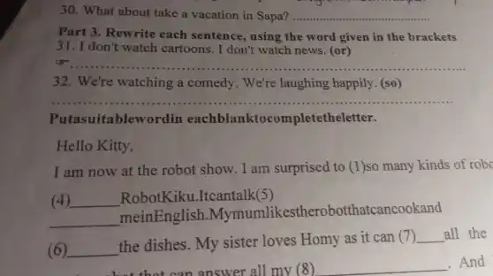 30. What about take a vacation in Sapa? __
Part 3. Rewrite each sentence using the word given in the brackets
31. I don't watch cartoons. I don't watch news. (or)
__
32. We're watching a comedy. We're laughing happily (so)
Putasuitabler vordin eachblanktocomp letetheletter.
Hello Kitty,
I am now at the robot show . I am surprised to (1)so many kinds of robo
(4) __ RobotKiku .Itcantalk(5)
__
meinEnglish Mymumlikestherobott natcancookand
(6) __
the dishes. My sister loves Homy as it can (7)
__ all the
that can answer all my (8) __ .And