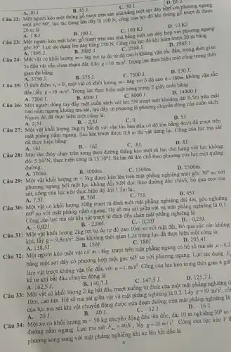 A. 30J
D. boJ.
B. 45J.	C. 50J.
Câu 22: Một người kéo một thùng gỗ trượt trên sàn nhà bằng một sợi dây hợp với phương ngang
một góc 60^circ  lực tác dụng lên dây là 100 N, công của lực đó khi thùng gỗ trượt đi được
20 m là
A. 1KJ.
B. 100J.
Câu 23: Một người kéo một hòm gỗ trượt trên sản nhà bằng một sợi dây hợp với phương ngang
C. 100 KJ.
D. 10 KJ.
góc 30^circ  Lực tác dụng lên dây bằng 150 N.Công của lực đó khi hòm trượt 20 m bǎng
A. 1895J.
Câu 24: Một vật có khối lượng
B. 2985 J.
C. 2598 J.
rơi tự do từ độ cao h không vận tốc đầu, trong thời gian
D. 1985 J.
m=3kg
5s đầu vật vẫn chưa chạm đất. Lấy g=10m/s^2 Trọng lực thực hiện một công trong thời
A. 3750 J.
gian đó bằng
Câu 25: Ở thời điểm
B. 375J.
D. 150J.
C. 7500J.
t_(0)=0 một vật có khối lượng m=8kg rơi ở độ cao h=180m không vận tốc
đầu, lầy g=10m/s^2
Trọng lực thực hiện một công trong 2 giây cuối bằng
A. 7200J
B. 4000J.
Câu 26: Một người dùng tay đẩy một cuốn sách với lực 5N trượt một khoảng dài 0,5m trên mặt
C. 8000J.
D. 14400J.
bàn nằm ngang không ma sát, lực đẩy có phương là phương chuyển động của cuốn sách.
Người đó đã thực hiện một công là:
B.
A. 2,5J
Câu 27: Một vật khối lượng 2kg bị hất đi với vận tốc ban đầu có độ lớn bằng
-2,5J
C. 0.
D. 5J.
mặt phẳng nằm ngang.Sau khi trượt được 0,8 m thì vật dừng lại. Công của lực ma sát
4m/s để trượt trên
đã thực hiện bằng:
A. 16J.
B. -16J
C. -8J
D. 8J.
Câu 28: Một tàu thủy chạy trên song theo đường thẳng kéo một sà lan chở hàng với lực không
đổi 5.10^3N thực hiện công là 15.10^6J
. Sà lan đã dời chỗ theo phương của lực một quãng đường:
A. 300m.
B. 3000m.
D. 2500m
Câu 29: Một vật khối lượng m=3kg được kéo lên trên mặt phẳng nghiêng một góc 30^circ  so với
C. 1500m.
phương ngang bởi một lực không đổi 50N dọc theo đường dốc chính, bỏ qua mọi ma
sát, công của lực kéo thực hiện độ dời 1,5m là:
A. 7,5J
B. 50J.
D. 45J.
C. 75J
Câu 30: Một vật có khối lượng 100g trượt từ đỉnh một mặt phẳng nghiêng dài 4m, góc nghiêng
60^circ 
so với mặt phẳng nằm ngang. Hệ số ma sát giữa vật và mặt phẳng nghiêng
Công của lực ma sát khi vật trượt từ đỉnh đến chân mặt phẳng nghiêng là
C.
A. -0,02J.
B. -2,00J
-0,20J
D. -0,25J
Câu 31: Một vật khối lượng 2kg rơi tự do từ độ cao 10m so với mặt đất. Bỏ qua sức cản không
khí, lấy g=9,8m/s^2 Sau khoảng thời gian 1,2s trọng lực đã thực hiện một công là:
A.138.3J
B. 150J.
C. 180J
D. 205,4J.
Câu 32: Một người kéo một vật có m=8kg trượt trên mặt phẳng ngang có hệ số ma sát mu =0,2
bằng một sợi dây có phương hợp một góc 60^circ  so với phương ngang.Lực tác dụng overrightarrow (F)_(N)
làm vật trượt không vận tốc đầu với a=1m/s^2 Công của lực kéo trong thời gian 4 giâ
kể từ khi bắt đầu chuyển động là
A. 162.5J
B. 140,7J
C. 147,5 J.
D. 125 ,7 J.
Câu 33: Một vật có khối lượng 2 kg bắt đầu trượt xuống từ đỉnh của một mặt phẳng nghiêng d
10m, cao 6m. Hệ số ma sát giữa vật và mặt phẳng nghiêng là 0,2. Lấy g=10m/s^2 cô
của lực ma sát khi vật chuyển động được nửa đoạn đường trên mặt phẳng nghiêng là
B.
A. -20J
-40J.
C. -32J
D. -16J
Câu 34: Một xe có khối lượng m=50kg chuyển động đều lên dốc, dài 10 m nghiêng 30^circ  so I
đường nằm ngang. Lực ma sát F_(ms)=40N , lấy g=10m/s^2 . Công của lực kéo F t
phương song song với mặt phẳng nghiêng khi xe lên hết dốc là