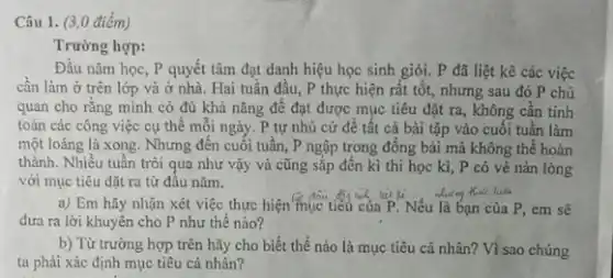 (3,0
Trường hợp:
Đầu nǎm học, P quyết tâm đạt danh hiệu học sinh giỏi . P đã liệt kê các việc
cần làm ở trên lớp và ở nhà Hai tuần đầu, P thực hiện rất tốt, nhưng sau đó P chủ
quan cho rǎng mình có đủ khả nǎng để đạt được mục tiêu đặt ra, không cần tính
toán các công việc cụ thể mỗi ngày.. P tự nhủ cứ đề tất cả bài tập vào cuối tuần làm
một loáng là xong . Nhưng đến cuối tuần , P ngập trong đồng bài mà không thể hoàn
thành. Nhiều tuần trôi qua như vậy và cũng sắp đến kì thi học kì, P có vẻ nàn lòng
với mục tiêu đặt ra từ đầu nǎm.
a) Em hãy nhận xét việc thực hiện mục tiêu của P Nếu là bạn của P , em sẽ
đưa ra lời khuyên cho P như thế nào?
b) Từ trường hợp trên hãy cho biết thế nào là mục tiêu cá nhân? Vì sao chúng
ta phải xác định mục tiêu cá nhân?