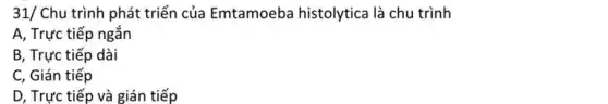 31/ Chu trình phát triển của Emtamoeba histolytica là chu trình
A, Trực tiếp ngắn
B, Trực tiếp dài
C, Gián tiếp
D, Trực tiếp và gián tiếp