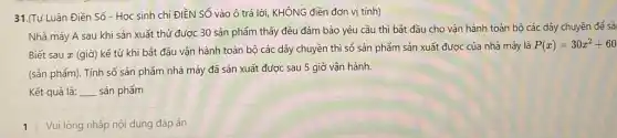 31.(Tự Luận Điền Số - Học sinh chi ĐIỀN SỐ vào ô trả lời,KHÔNG điền đơn vị tính)
Nhà máy A sau khi sản xuất thứ được 30 sản phẩm thấy đều đảm bảo yêu cầu thì bắt đầu cho vận hành toàn bộ các dây chuyền để sả
Biết sau x (giờ)kế từ khi bắt đầu vận hành toàn bộ các dây chuyền thì số sản phẩm sản xuất được của nhà máy là
P(x)=30x^2+60
(sản phẩm). Tính số sản phẩm nhà máy đã sản xuất được sau 5 giờ vận hành.
Kết quả là: __ sản phẩm
1 Vui lòng nhập nội dung đáp án