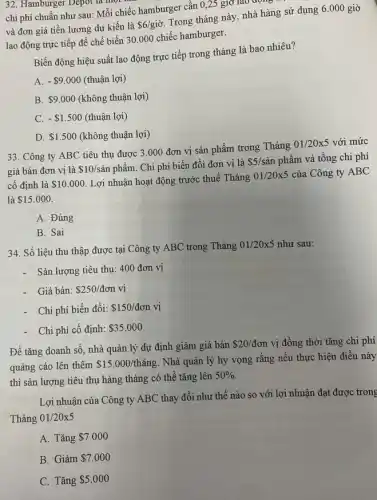 32. Hamburger Depot là một
chi phí chuẩn như sau: Mỗi chiếc hamburger cần 0,25 giờ lao động
và đơn giá tiền lương dự kiến là
 6/gigrave (o).
Trong tháng này, nhà hàng sử dụng 6.000 giờ
lao động trực tiếp để chế biến 30 .000 chiếc hamburger.
Biến động hiệu suất lao động trực tiếp trong tháng là bao nhiêu?
A. - 9.000 (thuận lợi)
B. 9.000 (không thuận lợi)
C. - 1.500 (thuận lợi)
D. 1.500 (không thuận lợi)
33. Công ty ABC tiêu thụ được 3 .000 đơn vị sản phẩm trong Tháng
01/20times 5 với mức
giá bán đơn vị là 10/sgrave (a)n phẩm. Chi phí biến đổi đơn vị là
 5/sgrave (a)n phẩm và tổng chi phí
cố định là 10.000 Lợi nhuận hoạt động trước thuế Tháng
01/20times 5 của Công ty ABC
là 15.000
A. Đúng
B. Sai
34. Số liệu thu thập được tại Công ty ABC trong Tháng
01/20times 5 như sau:
- Sản lượng tiêu thụ:400 đơn vị
- Giá bán: 250/don vị
- Chi phí biến đổi: 150/don vị
Chi phí cố định: 35.000
Để tǎng doanh số nhà quản lý dự định giảm giá bán
 20/don vị đồng thời tǎng chi phí
quảng cáo lên thêm 15.000/thacute (a)ng
. Nhà quản lý hy vọng rằng nếu thực hiện điều này
thì sản lượng tiêu thụ hàng tháng có thể tǎng lên
50% .
Lợi nhuận của Công ty ABC thay đổi như thế nào so với lợi nhuận đạt được trong
Tháng 01/20x5
A. Tǎng 7.000
B. Giảm 7.000
C. Tǎng 5.000