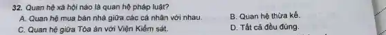 32.Q uan hệ xã hội nà 0 là qu an hệ phá p luật?
A. Q uan hệ mua bár nhà giữa cá c cá nh ân với nhau.
B.Quan hệ thừa kế
C. Qua hệ giữa Tòa án với Viện Kiểm sát.
D. Tất c:đều đúng.