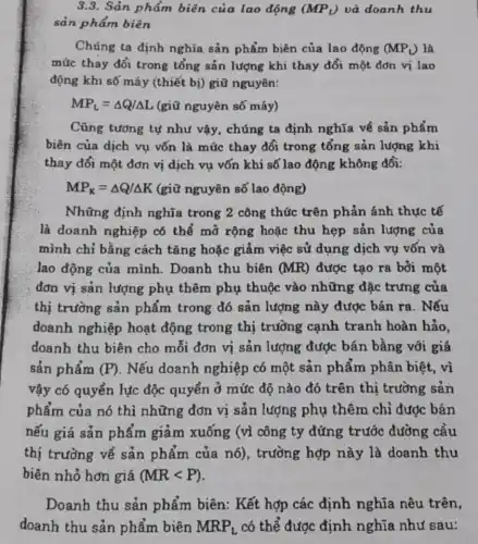 3.3. Sản phẩm biên của lao động (MP_(L)) và doanh thu
sản phẩm biên
Chúng ta định nghĩa sản phẩm biên của lao động (MP_(L)) là
mức thay đổi trong tổng sản lượng khi thay đổi một đơn vị lao
động khi số máy (thiết bị) giữ nguyên:
MP_(L)=Delta Q/Delta L (giữ nguyên số máy)
Cũng tương tự như vậy, chúng ta định nghĩa về sản phẩm
biên của dịch vụ vốn là mức thay đổi trong tổng sản lượng khi
thay đổi một đơn vị dịch vụ vốn khi số lao động không đổi:
MP_(K)=Delta Q/Delta K (giữ nguyên số lao động)
Những định nghĩa trong 2 công thức trên phản ánh thực tế
là doanh nghiệp có thể mở rộng hoặc thu hẹp sản lượng của
mình chỉ bằng cách tǎng hoặc giảm việc sử dụng dịch vụ vốn và
lao động của mình Doanh thu biên (MR) được tạo ra bởi một
đơn vị sản lượng phụ thêm phụ thuộc vào những đặc trưng của
thị trường sản phẩm trong đó sản lượng này được bán ra. Nếu
doanh nghiệp hoạt động trong thị trường cạnh tranh hoàn hảo.
doanh thu biên cho mỗi đơn vị sản lượng được bán bằng với giá
sản phẩm (P) . Nếu doanh nghiệp có một sản phẩm phân biệt, vì
vậy có quyền lực độc quyền ở mức độ nào đó trên thị trường sản
phẩm của nó thì những đơn vị sản lượng phụ thêm chỉ được bán
nếu giá sản phẩm giảm xuống (vì công ty đứng trước đường cầu
thị trường về sản phẩm của nó), trường hợp này là doanh thu
biên nhỏ hơn giá (MRlt P)
Doanh thu sản phẩm biên: Kết hợp các định nghĩa nêu trên,
doanh thu sản phẩm biên MRP_(L) có thể được định nghĩa như sau: