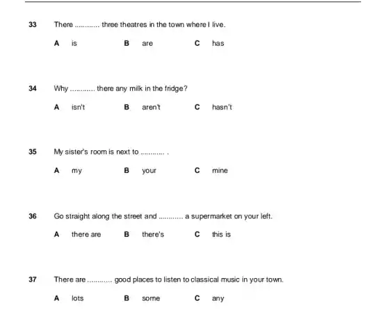 33 There __ three theatres in the town where I live.
A is
B are
has
34 Why __ there any milk in the fridge?
A isn't B aren't
hasn't
35 My sister's room is next to __
A my
B your
mine
36 Go straight along the street and __ a supermarket on your left.
A there are B there's this is
37 There are __ good places to listen to classical music in your town.
A lots
B some
any