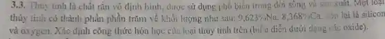 3.3. Thuy tinh là chất rắn vô định hình, được sử dụng phổ biến trong đời sông và sản xuât.Một loại
thủy tinh có thành phần phần trǎm về khối lượng như sau: 9,623% Na,8,368% Ca . còn lại là silicon
và oxygen.Xác định công thức hóa học của loại thủy tinh trên (biểu diễn dưới dạng các oxide).