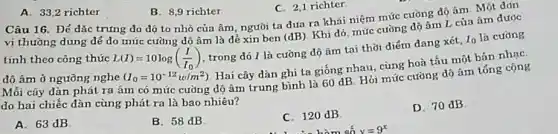 A. 33.2 richter
B. 8,9 richter
C. 2,1 richter
Câu 16. Đế dǎc trưng do độ to nhỏ của âm, người ta đua ra khái niệm mức cường độ âm. Một đdn
vị thường dùng để do mức cường dộ âm là dẻ xin ben
(dB)
Khi đó, mức cường độ âm L của âm dước
tính theo công thúc L(I)=10log((I)/(I_(0)))
trong đó 1 là cường dộ âm tại thời điểm đang xét,
10 la cường
độ âm ở ngưỡng nghe (I_(0)=10^-12w/m^2)
Hai cây dàn ghi ta giống nhau, cùng hoà tấu một bản nhạC.
Mỗi cáy dàn phát ra âm có mức cường dộ âm trung bình là 60 dB Hỏi mức cường độ âm tóng cộng
do hai chiếc dàn cùng phát ra là bao nhiêu?
A. 63 dB
B. 58 dB
C. 120 dB
D. 70 dB