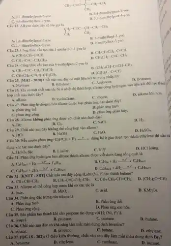 A. 3,3-dimethylpent -2-yne.
B. 4,4-dimethylpent-3-yne
C. 4,4-đimethy lhex-2-yne.
D. 3,3 -dimethylpent -4-yne.
Câu 22. Alkyne dưới đây có tên gọi là
CH_(2)-Cequiv C-CH-CH_(2)-CH_(3) CH_(3)
A. 1,4-dimethylpent-2-yne.
B. 5-methylhept-3-yne.
C. 1,4-đimethy Ihex-2-yne.
D. 4-methylhex-3-yne.
Câu 23. Công thức cấu tạo của 3 -methylbut-1-yne là
B
CH_(3)CH_(2)CH_(2)-Cequiv CH.
A. (CH_(3))_(2)CH-Cequiv CH.
C. CH_(3)-Cequiv C-CH_(2)CH_(3).
D.
CH_(3)CH_(2)-Cequiv C-CH_(3)
Câu 24. Công thức cấu tạo của 4-methylpent-2-yne là
B.
(CH_(3))_(2)CH-Cequiv CH-CH_(3)
A. CH_(3)-Cequiv C-CH_(2)CH_(2)CH_(3)
C. CH_(3)CH_(2)-Cequiv CH-CH_(2)CH_(3)
D. (CH_(3))_(3)C-Cequiv CH
Câu 25. [MH2 - 2020]Chất nào sau đây có một liên kết ba trong phân tử?
D. Benzene.
A. Methane.
B. Ethylene.
C. Acetylene.
Câu 26. Khi có mặt chất xúc tác Ni ở nhiệt độ thích hợp, alkene cộng hydrogen vào liên kết đôi tạo thànl
hợp chất nào dưới đây?
B. xycloalkane.
C. alkyne.
D. alkene lớn hơn
A. alkane.
Câu 27. Phản ứng hydrogen hóa alkene thuộc loại phản ứng nào dưới đây?
A. phản ứng thế.
B. phản ứng tách.
C. phản ứng cộng.
D. phản ứng phân hủy.
Câu 28. Alkene không phản ứng được với chất nào dưới đây?
C. NaCl.
D. H_(2)
A. Br2.
B. Cl_(2)
Câu 29. Chất nào sau đây không thể cộng hợp vào alkene?
C. H_(2)O
D. H_(2)SO_(4)
B. NaOH.
A. HCl.
Câu 30. Nếu muốn phản ứng: CHequiv CH+H_(2)xrightarrow (t^circ )
dừng lại ở giai đoạn tạo thành ethylene thì cần sử
dụng xúc tác nào dưới đây?
A. H_(2)SO_(4) đặC.
B. Lindlar.
C. Ni/t^circ 
D. HCl loãng.
Câu 31. Phản ứng hydrogen hóa alkyne thành alkane được viết dưới dạng tổng quát là
A. C_(n)H_(2n-2)+H_(2)xrightarrow (xt_(n)t^circ )C_(n)H_(2n)
B. C_(n)H_(2n)+H_(2)xrightarrow (xt,t^circ )C_(n)H_(2n+2)
C. C_(n)H_(2n-2)+2H_(2)xrightarrow (xt,t^circ )C_(n)H_(2n+2)
D. C_(n)H_(2n-6)+4H_(2)xrightarrow (xt,1^circ )C_(n)H_(2n+2)
Câu 32. [KNTT - SBT]Chất nào sau đây cộng H_(2) dư (Ni,t^circ ) tạo thành butane?
D. (CH_(3))_(2)C=CH_(2)
A. CH_(3)-CH=CH_(2).
B. CH_(3)-Cequiv C-CH_(2)-CH_(3)
C. CH_(3)-CH_(2)-CH=CH_(2).
Câu 33. Alkene có thể cộng hợp nước khi có xúc tác là
A. base.
C. acid.
D. KMnO_(4)
B. MnO_(2)
Câu 34. Phản ứng đặc trưng của alkene là
B. Phản ứng thế.
A. Phản ứng tách.
C. Phản ứng cộng.
D. Phản ứng oxi hóa.
Câu 35. Sản phẩm tạo thành khi cho propene tác dụng với H_(2)(Ni,t^circ ) là
A. propyl.
B. propane.
C. pentane.
D. butane.
Câu 36. Chất nào sau đây có khả nǎng làm mất màu dung dịch bromine?
A. ethane.
B. propane.
C. butane.
D. ethylene.
Câu 37. (QG.18 - 202): Ở điều kiện thường, chất nào sau đây làm mất màu dung dịch Br_(2)
A. benzene.
B. ethylene.
C. methane.
D. butane.