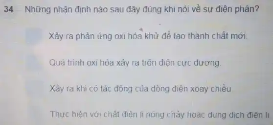 34 Những nhận định nào sau đây đúng khi nói về sự điện phân?
Xảy ra phản ứng oxi hóa khử để tạo thành chất mới.
Quá trình oxi hóa xảy ra trên điện cực dương
Xảy ra khi có tác động của dòng điện xoay chiều.
Thực hiện với chất điện li nóng chảy hoặc dung dịch điện li.