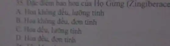 35. Đặc điểm bao hoa của Họ Gừng (Zingiberace
A. Hoa không đều.lưỡng tính
B. Hoa không đều đơn tính
C. Hoa đều, lưỡng tính
D. Hoa đều, đơn tính