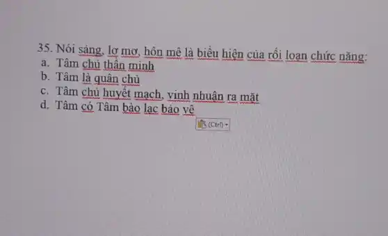 35. Nói sàng, lợ mơ, hôn mê là biểu hiện của rối loạn chức nǎng:
a. Tâm chủ thần minh
b. Tâm là quân chủ
c. Tâm chủ huyết mạch, vinh nhuân ra mặt
d. Tâm có Tâm bào lac bảo vệ