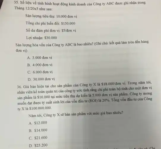 35. Số liệu về tình hình hoạt động kinh doanh của Công ty ABC được ghi nhận trong
Tháng 12/20times 5 như sau:
Sản lượng tiêu thụ:10.000 đơn vị
Tổng chi phí biến đổi: 150.000
Số dư đàm phí đơn vị: 5/don vị
Lợi nhuận: 30.000
Sản lượng hòa vốn của Công ty ABC là bao nhiêu?(Ghi chú: kết quả làm tròn đến hàng
đơn vị)
A. 3.000 đơn vị
B. 4.000 đơn vị
C. 6.000 đơn vị
D. 30.000 đơn vị
36. Giá bán hiện tại cho sản phẩm của Công ty X là
 18.000/don vị. Trong nǎm tới,
nhân viên kế toán quản trị của công ty ước tính rằng chi phí toàn bộ tính cho một đơn vị
sản phẩm là 10.000
tại mức tiêu thụ dự kiến là 5 .000 đơn vị sản phẩm. Công ty mong
muốn đạt được tỷ suất sinh lời của vốn đầu tư (ROI) là 20%  Tổng vốn đầu tư của Công
ty X là 100.000.000
Nǎm tới, Công ty X sẽ bán sản phẩm với mức giá bao nhiêu?
A. 12.000
B. 14.000
C. 21.600
D. 25.200