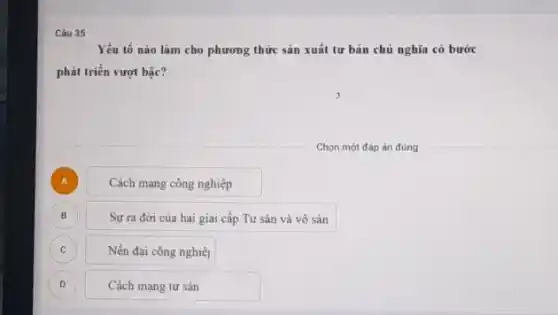 35
Yếu tố nào làm cho phương thức sản xuất tư bản chủ nghĩa có bước
phát triển vượt bậc?
Chọn một đáp án đúng
A ) Cách mạng công nghiệp
B ) Sự ra đời của hai giai cấp Tư sản và vô sản
C Nền đại công nghiệ C
D Cách mạng tư sản D