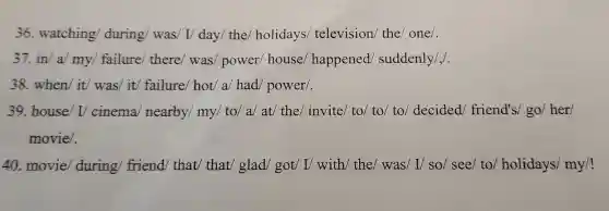 36.watching during/was I/ day/ the holidays television the/ one/.
37.in/a my/failure there/was power house happened/suddenly/,
38. when/ it/was/ it/failure/ hot a/had/power/.
39. house/ I cinema nearby/my / to/ a/ at/ the/invite/ to/ to to/ decided friend's/ go/her/
movie/.
40. movie during friend/ that that/ glad got/ I/ with/the/ was/ I/so/ see/ to holidays my/!