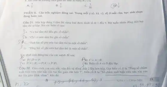 A. (3)/(7)
B. (4)/(7)
C. (5)/(56)
(D) (2)/(7)
PHẦN II. Câu trắc nghiệm đúng sai. Trong mỗi ý a), b)c), d) ở mỗi câu, học sinh chọn
đúng hoặc sai.
Câu 21. Một hộp đựng 9 tấm thẻ số từ 1 đến 9. Rút ngẫu nhiên đồng thời hai
tấm thẻ từ hộp.Xét các biến cố sau:
)A: "Cả hai tấm thẻ đều ghi số chẵn".
B: "Chỉ có một tấm thẻ ghi số chẵn".
C. "Tich hai số ghi trên hai tấm thể là một số chẳn".
D: "Tống hai số ghi trên hai tấm thẻ là một số chǎn".
Xác định tính đúng/sai của các mệnh đề sau:
a) Bcap D=varnothing 
Db) C=Acup B
(c) P(Acup B)=P(A)+P(B)
4) Biến cố A và D độc lập.
Câu 22. Gieo một con xúc xắc, cân đối và đồng chất 2 lần liên tiếp.Gọi biến cố A là "Tổng số chấm
xuất hiện trên xúc xắc sau hai lần gieo lón hơn 7'', biến cố B là "Số chấm xuất hiện trên xúc xắc sau
hai lần gieo khác nhau". Khi đó	__