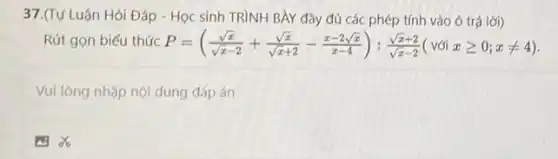 37.(Tự Luận Hỏi Đáp - Học sinh TRÌNH BÀY đầy đủ các phép tính vào ô trả lời)
Rút gọn biểu thức P=((sqrt (x))/(sqrt (x)-2)+(sqrt (x))/(sqrt (x)+2)-(x-2sqrt (x))/(x-4)):(sqrt (x)+2)/(sqrt (x)-2)(vacute (o)ixgeqslant 0;xneq 4)
Vui lòng nhập nội dung đáp án
A