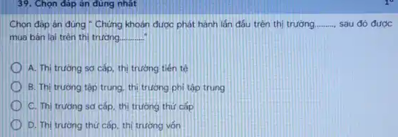 39. Chọn đáp án đúng nhất
Chọn đáp án đúng : Chứng khoản được phát hành lần đầu trên thị trường __ sau đó được
mua bán lại trên thị trường. __
A. Thị trường sơ cấp, thị trường tiền tế
B. Thị trường tập trung, thị trường phi tập trung
C. Thị trường sơ cấp, thị trường thứ cấp
D. Thị trường thủ cấp, thị trường vốn