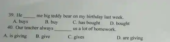 39.He __ me big teddy bear on my birthday last week.
A. buys
B. buy
C. has bought
D. bought
40. Our teacher always __ us a lot of homework.
A. is giving
B. give
C. gives
D. are giving