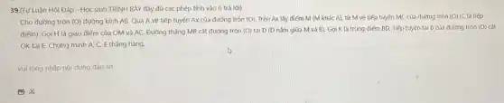 39.(Tự Luận Hỏi Đáp - Học sinh TRÌNH BÀY đầy đủ các phép tính vào ô trả lời)
Cho đường tròn (O) đường kính AB. Qua A vẽ tiếp tuyến Ax của đường tròn (O). Trên Ax lấy điểm M (M khác A)từ M vẽ tiếp tuyến MC của đường tròn (O) (C là tiếp
điểm). Gọi H là giao điểm của OM và AC. Đường thẳng MB cắt đường tròn (O) tại D (D nǎm giữa M và B). Gọi K là trung điếm BD. Tiếp tuyến tại B của đường tròn (O) cắt
OK tại E. Chứng minh A, C, E thẳng hàng.
Vui square 
A. do