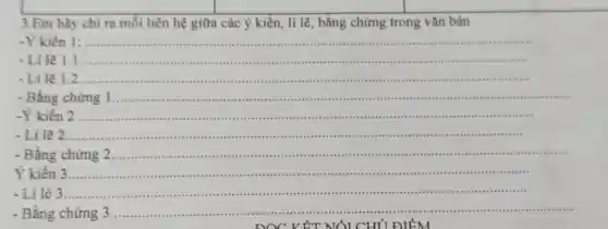 3.Em hãy chỉ ra mối liên hệ giữa các ý kiến , lí lẽ, bằng chứng trong vǎn bản
kiến 1:............
......................................................................
......................................................................minimum
-Li lẽ 1.1 ...............................................................................i
crimin cirrie scries
- Li lẽ 1.2 ..........................................................................................minimum ......................................................................
-Bằng chứng 1..............."........
kiến 2 ....................... .in ....said
- Li lẽ 2	 ............................
-Bằng chứng in ....iiii lilis:................visi cost
Ý kiến 3 3................................................................................................................................
- Li lẻ 3 ............................................................................................................iiiii
- Bằng chứng 3 ...........	.............
................site .