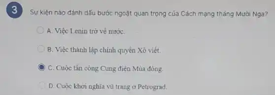 3
Sự kiện nào đánh dấu bước ngoặt quan trọng của Cách mạng tháng Mười Nga?
A. Việc Lenin trở về nướC.
B. Việc thành lập chính quyền Xô viết.
C C. Cuộc tần công Cung điện Mùa đông.
D. Cuộc khởi nghĩa vũ trang ở Petrograd.