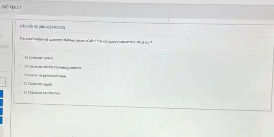 3W]-Quiz 1
CÂU HỏI 42 (SINGLECHOICE)
The total combined customer lifetime values of all of the company's customers.What is it?
A) customer lock-in
B) customer-driving marketing concept
D) customer-perceived value
C) Customer equity
E) Customer satisfaction