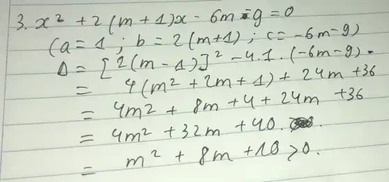 3.
[
}
x^2+2(m+1) x-6 m-g & =0 
(a & =1 ; b=2(m+1) ; c=-6 m-9) 
D & =[2(m-1)]^2-4.1 cdot(-6 m-9)= 
& =4(m^2+2 m+1)+24 m+36 
& =4 m^2+8 m+4+24 m+36 
& =4 m^2+32 m+40 
& =m^2+8 m+10>0 .

]