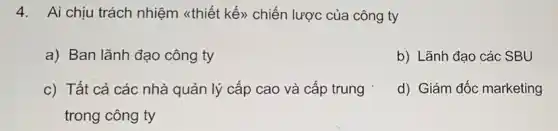 4. Ai chịu trách nhiệm <thiết kế>) chiến lược của công ty
a) Ban lãnh đạo công ty
b) Lãnh đạo các SBU
c) Tất cả các nhà quản lý cấp cao và cấp trung
trong công ty
d) Giám đốc marketing