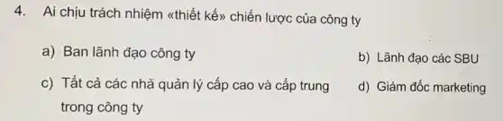 4. Ai chịu trách nhiệm <thiết kế)chiến lược của công ty
a) Ban lãnh đạo công ty
b) Lãnh đạo các SBU
c) Tất cả các nhả quản lý cấp cao và cấp trung
trong công ty
d) Giám đốc marketing