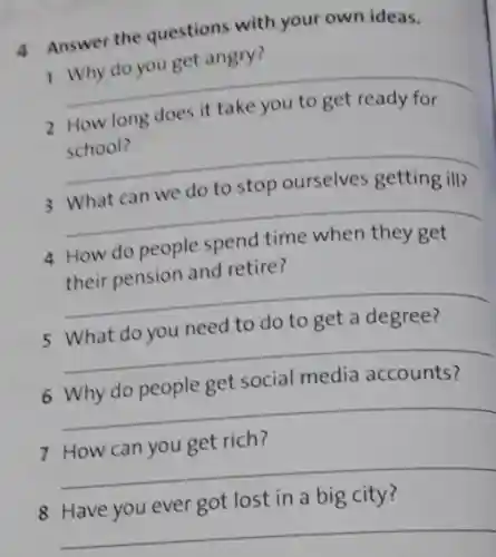 4 Answer the questions with your own ideas.
1 Why do you get angry?
__
2 How long does it take you to get ready for
school?
__
3 What can we do to stop ourselves getting ill?
__
4 How do people spend time when they get
their pension and retire?
__
5 What do you need to do to get a degree?
__
6 Why do people get social media accounts?
__
7 How can you get rich?
__
8 Have you ever got lost in a big city?
__