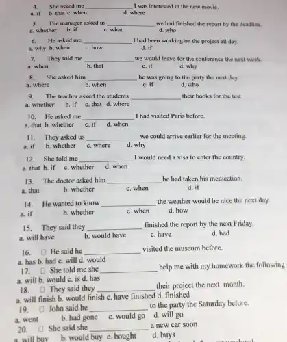 4. She asked me __ I was interested in the new movie.
a. if b. that c. when
d. where
5. The manager asked us __ we had finished the report by the deadline.
a. whether b. if	c. what
d. who
6. He asked me __ I had been working on the project all day.
a. why b. when c.how
d. if
7.They told me __ we would leave for the conference the next week.
a. when	b. that
c. if
d. why
8.She asked him __ he was going to the party the next day.
a. where	b. when
c. if
d. who
9.The teacher asked the students __ their books for the test.
a. whether b.if c.that d. where
10. He asked me __ I had visited Paris before.
a. that b. whether c.if d.when
11. They asked us __ we could arrive earlier for the meeting.
a. if b. whether c. where d. why
12. She told me __ I would need a visa to enter the country.
a. that b. if c. whether d. when
13. The doctor asked him __ he had taken his medication.
a. that
b. whether
c. when
d. if
14. He wanted to know __ the weather would be nice the next day.
b. whether
c. when
d. how
15. They said they __ finished the report by the next Friday.
a. will have
b. would have
c. have
d. had
16. He said he __
visited the museum before.
a. has b. had c will d. would
17. She told me she __
help me with my homework the following
a. will b. would c is d. has
18. They said they __
their project the next month.
a. will finish b. would finish c. have finished d. finished
19. John said he __
to the party the Saturday before.
a. went
b. had gone c. would go d. will go
20. She said she __
a new car soon.
a will buy
b. would buy c bought
d. buys