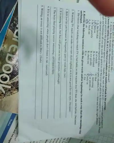 4. Becky goes to the after-school club every day.
5. At first, Becky thought Mrs. Hammond was too relaxed. F
Choose the option (A, B, or C) that best completes each numbered blank in the passage. e postal service is the government agency (1) ....- handless and mail. Its job is to (2) ....... letters and packages to copie and businesses all over the world. Its goal is to see that your mail gets to its destination (3) ...... possible. Peopl
4) the postal service to deliver important letters and even valuables, (5) ....... time and to the right person.
1. A. the fact that
B. of which
2. A. Jeliver
B. be delivered
C. that
3. A. less quickly
B. too quickly
C. delivering
4. A. back out
B. check out
C. as quickly as
5. A. on
B. to
C. rely on
C. for
E. Rewrite the following sentences with the given words and/or beginnings in such a way that the meanings stay unchanged.
1. She knows that watching too much TV is bad habit, so she watches less TV than she did before. (because)
2. Watching TV much can make our eyes short-sighted, so it is not good for our eyes. (because)
1. Bob lost his job because he frequently goes to work late. (so)
2. It is raining hard, but Sue still goes out to buy groceries. (although)
3. The boys find playing soccer interesting. (INTERESTED)
4. It is so annoying when people don't listen to me. (annoyed)
5. Writing an essay is not difficult to Mary. (finds)