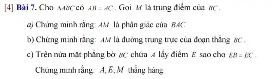 [4] Bài 7. Cho Delta ABC có AB=AC . Gọi M là trung điểm của BC .
a) Chứng minh rằng: AM là phân giác của BAC
b) Chứng minh rằng: AM là đường trung trực của đoạn thẳng BC .
c) Trên nửa mặt phẳng bờ BC chứa A lấy điểm E sao cho EB=EC
Chứng minh rằng: A,E,M thẳng hàng.