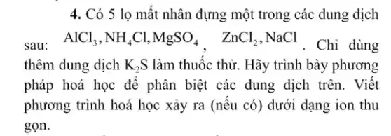 4. Có 5 lọ mất nhân đựng một trong các dung dịch
sau: AlCl_(3),NH_(4)Cl,MgSO_(4), ZnCl_(2),NaCl . Chỉ dùng
thêm dung dịch K_(2)S làm thuốc thử. Hãy trình bày phương
pháp hoá học để phân biệt các dung dịch trên. Viết
phương trình hoá học xảy ra (nếu có)dưới dạng ion thu
gọn.