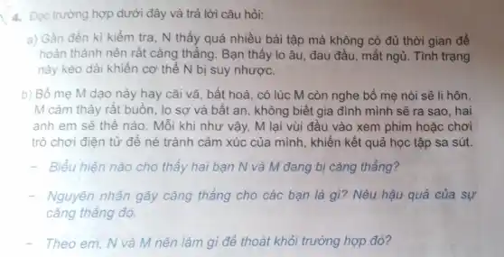 4. Đọc trường hợp dưới đây và trả lời câu hỏi:
a) Gần đến kì kiềm tra, N thấy quá nhiều bài tập mà không có đủ thời gian để
hoàn thành nên rất cǎng thẳng. Bạn thấy lo âu, đau đầu, mất ngủ. Tình trạng
này kéo dài khiến cơ thể N bị suy nhược.
b) Bố mẹ M dạo này hay cãi vã, bất hoà, có lúc M còn nghe bố mẹ nói sẽ li hôn.
M cảm thấy rất buồn, lo sợ và bất an, không biết gia đình mình sẽ ra sao, hai
anh em sẽ thế nào. Mỗi khi như vậy, M lại vùi đầu vào xem phim hoǎc chơi
trò chơi điện tử để né tránh cảm xúc của mình, khiến kết quả học tập sa sút.
Biểu hiện nào cho thấy hai bạn N và M đang bị cǎng thẳng?
Nguyên nhân gây cǎng thẳng cho các bạn là gì?Nêu hậu quả của sự
cǎng thẳng đó.
- Theo em, N và M nên làm gì để thoát khỏi trường hợp đó?