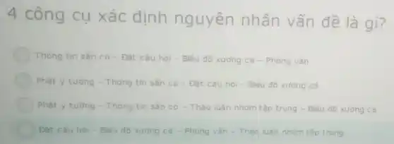 4 công cụ xác đinh nguyên nhân vấn đề là gì?
Thông tin sǎn có - Đǎt câu hỏi - Biểu đồ xưởng ca - Phóng vân
Phát y tuong - Thông tin sắn có - Đặt câu hỏi -Biểu đô xương cá
Phát y tương - Thông tin sắn có - Thảo luân nhóm tập trung - Biểu đồ xurong cá
Đǎt câu hoi-Biếu đô xương cá -Phong vǎn - Thào luân nhóm tập trung