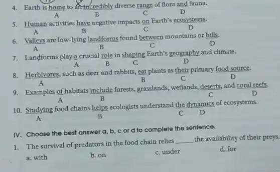 4. Earth is home to credibly diverse range of flora and fauna.
A	B	C	D
5. Human activities have negative impacts on Earth's ecosystems.
A	B	C	D
6. Valleys are low-lying landforms found between mountains or hills.
A	B	C	D
7. Landforms play a crucial role in shaping Earth's geography and climate.
A	B	C	D
8. Herbivores, such as deer and rabbits, eat plants as their primary food source.
A
B	C	D
9. Examples of habitats include forests, grasslands, wetlands deserts, and coral reefs.
C	D
A	B
10. Studying food chains helps ecologists understand the dynamics of ecosystems.
A.	B	C D
IV. Choose the best answer a, b, c or d to complete the sentence.
1. The survival of predators in the food chain relies
__ the availability of their preys.
a. with
b. on
C. under
d. for