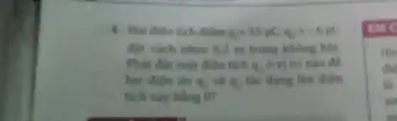 4. Hai dien tich điểm q_(1)=15mu C_(1)q_(2)=-6mu C
đạt cách nhau 0.2 m trong không khí
Phai đặt mớt đien tich as
ở vị trí nào để
lư điên do 4s và as
tác dụng lên điện
tích này bằng on
His
did
là
so
m