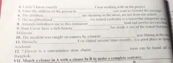 4. I didn't know exactly __ I was working with on the project.
5. Enter the address of the person to __ you want to forward the message.
6. The children, __ are shouting in the street, are not from our school.
7. The neighborhood __ we visited yesterday is a somewhat dangerous area
8. Amanda introduces me to this restaurant __ food and service are excellent
9. Batu Caves have a rich history __
has made it one of the tourist hotspots
Malaysia.
10. The incident was caught on camera by a tourist __ was filming at the time
11. Brussels. __
I've visited several times recently, is a good place to spend
weekend.
12. 7-Eleven is a convenience store chains __
tores can be found all ove
Bangkok.
VII. Match a clause in A with a clause In B to make a complete sentence.