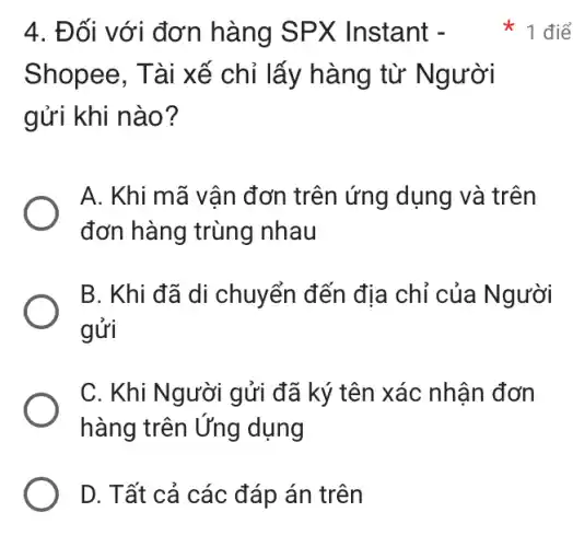 4. Đối với đơn hàng SPX ( Instant -
Shopee, Tài xế chỉ lấy hàng từ Người
gửi khi nào?
A. Khi mã vân đơn trên ứng dụng và trên
đơn hàng trùng nhau
B. Khi đã di chuyển đến địa chỉ của Người
gửi
C. Khi Người gửi đã ký tên xác nhân đơn
hàng trên Ứng dụng
D. Tất cả các đáp án trên
1 điể