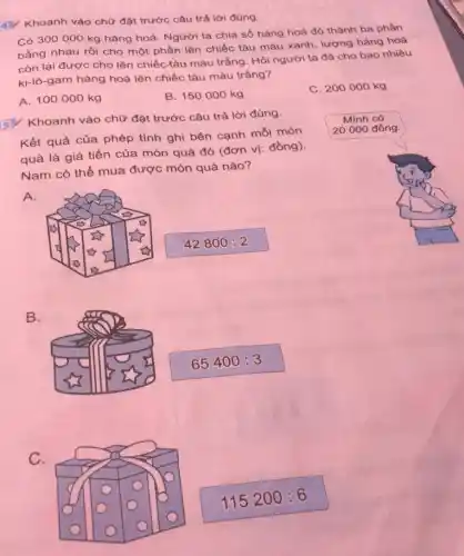 4) Khoanh vào chư đặt trước câu trả lời đúng.
Có 3000000 kg hàng hoá. Người ta chia số hàng hoá đó thành ba phàn bằng nhau rồi cho một phần lên chiếc tàu màu xanh, lượng hàng hoá còn lại được cho lên chiếc tàu màu trắng. Hỏi người ta đã cho bao nhiêu ki-lô-gam hàng hoá lên chiếc tàu màu trắng?
A. 100000 mathrm(~kg) 
B. 150000 mathrm(~kg) 
C. 200000 mathrm(~kg) 
5. Khoanh vào chữ đặt trước câu trả lời đúng.
Kết quả của phép tính ghi bên cạnh mỗi món quà là giá tiền của món quà đó (đơn vị: đồng).
Nam có thể mua được món quà nào?
A.
B.
C.
[
42800: 2
]
[
65400: 3
]
Minh có
20000 đồng.
[
115200: 6
]