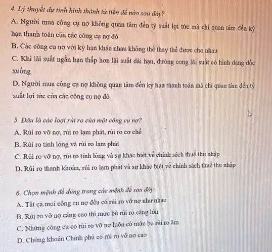 4. Lý thuyết dự tính hình thành từ tiền đề nào sau đây?
A. Người mua công cụ nợ không quan tâm đến tỷ suất lợi tức mà chi quan tâm đến kỳ
hạn thanh toán của các công cụ nợ đó
B. Các công cụ nợ với kỳ hạn khác nhau không thế thay thế được cho nhau
C. Khi lãi suất ngǎn hạn thấp hơn lãi suất dài hạn , đường cong lãi suất có hình dạng dốc
xuống
D. Người mua công cụ nợ không quan tâm đến kỳ hạn thanh toán mà chi quan tâm đến tỷ
suất lợi tức của các công cụ nợ đó
5. Đâu là các loại rủi ro của một công cụ nợ?
A. Rủi ro vỡ nợ, rủi ro lạm phát, rủi ro cơ chế
B. Rủi ro tính lòng và rủi ro lạm phát
C. Rủi ro vờ nợ, rủi ro tính lòng và sự khác biệt vẻ chính sách thuế thu nhập
D. Rủi ro thanh khoản, rủi ro lạm phát và sự khác biệt về chính sách thuế thu nhập
6. Chọn mệnh đê đúng trong các mệnh đề sau dây:
A. Tất cả.mọi công cụ nợ đều có rủi ro vỡ nợ như nhau
B. Rủi ro vở nợ càng cao thì mức bù rủi rõ càng lớn
C. Những công cụ có rủi ro vỡ nợ luôn có mức bù rủi ro âm
D. Chứng khoán Chính phủ có núi rõ vỡ nợ cao