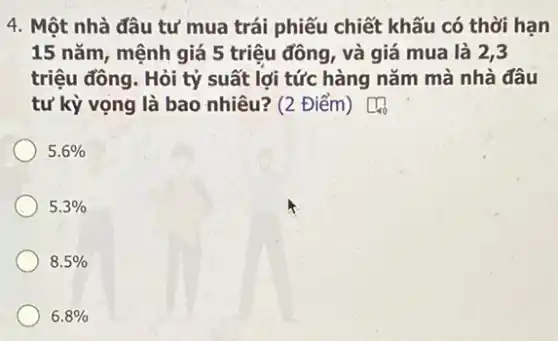 4. Một nhà đâu tư mua trái phiếu chiết khấu có thời hạn
15 nǎm, mệnh giá 5 triệu đồng, và giá mua là 2,3
triệu đồng. Hỏi tỷ suất lợi tức hàng nǎm mà nhà đâu
tư kỳ vọng là bao nhiêu? (2 Điểm) square _(400)
5.6% 
5.3% 
8.5% 
6.8%