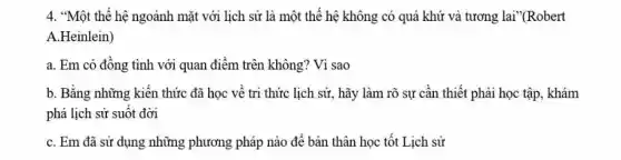 4. "Một thế hệ ngoảnh mặt với lịch sử là một thế hệ không có quá khứ và tương lai"(Robert
A.Heinlein)
a. Em có đồng tình với quan điểm trên không? Vì sao
b. Bằng những kiến thức đã học về tri thức lịch sử., hãy làm rõ sự cần thiết phải học tập, khám
phá lịch sử suốt đời
C. Em đã sử dụng những phương pháp nào để bản thân học tốt Lịch sử