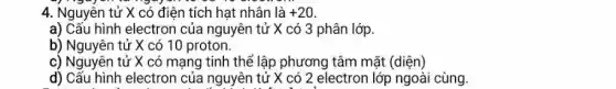 4. Nguyễn tử X có điện tích hạt nhân là +20
a) Cấu hình electron của nguyên tử X có 3 phân lớp.
b) Nguyên tử X có 10 proton.
c) Nguyên tử X có mạng tinh thể lập phương tâm mặt (diện)
d) Cấu hình electron của nguyên tử X có 2 electron lớp ngoài cùng.